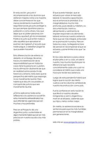 14
En educación: ¿es justo ir
recompensando a los alumnos que
obtienen mejores notas o la maestra
debe concentrarse en los que
menos rendimiento muestran? En
seguridad social ¿es justo proteger a
los que siempre aportaron para su
jubilación o como ahora, hay que
dejar que se jubilen personas con
mínimos aportes? ¿En la Universidad
Pública es justo que entren todos o
sólo aquellos que aprueban el
examen de ingreso? ¿Y es justo que
nadie pague, o deberían pagar los
que pueden hacerlo?
Esta diferenciación de esferas no
debería, sin embargo, llevarnos
hacia una relativización de la
responsabilidad que en todos los
casos tiene la persona en cuestión,
tras la afirmación disolvente de que
en realidad somos producto de
herencia y entorno. Está claro que la
perspectiva del mérito que expongo
no es moralmente neutral. Pero
habría que discutir si es posible un
concepto de justicia que sea
moralmente neutral.
¿Cómo aplicamos todas estas
reflexiones a la asistencia social? En
estos momentos extraordinarios hay
que attender las urgencias que son
muchas y muy profundas.
Pero en el Proyecto de una
Argentina justa y sustentable en
algún momento habrá que ser ser más
precisos en nuestra ayuda a los más
pobres.
El que pueda trabajar, que se
esfuerce por volver al mercado
laboral. Si necesita capacitación,
esa es entonces la prioridad. Si su
marginalidad es mucho más
profunda, pues desde su hábitat y su
documentación, hasta su
alimentación y vestimenta, le
impiden responder a la demanda
laboral, entonces nuestra asistencia
tiene que ser más integral, enfocada
en la promoción humana. Pero en
todos los casos, ha llegado la hora
de pensar en recompensar al que se
esfuerza y poner límites a los que “se
avivan”.
En las colas del banco para cobrar
el plan jefes o en su caso, el vale lo
nuestro, hay mucha injusticia por no
diferenciar qué necesita
concretamente cada uno y por no
considerar el mérito que cada uno
hace por recibir esa asistencia.
Luego de esta pandemia habrá que
lograr que la noción de mérito
vuelva a ser la columna vertebral de
nuestra reconstrucción como país.
Fue la confianza en esta noción la
que llevó a nuestros abuelos
inmigrantes a venir a Argentina y
morir en el esfuerzo, sabiendo que
sus hijos y nietos vivirían mejor.
Sin mérito, la asistencia social es la
sentencia para que los más humildes
permanezcan en la marginalidad
por generaciones.
Mäs info en www.progente.com.ar
 