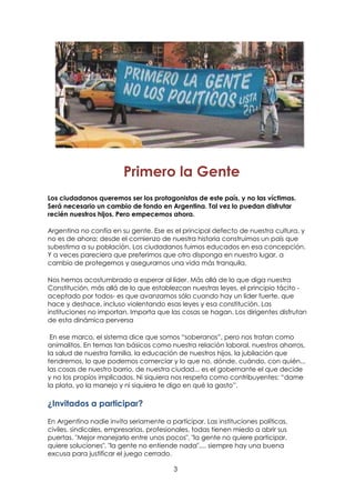 3
Primero la Gente
Los ciudadanos queremos ser los protagonistas de este país, y no las víctimas.
Será necesario un cambio de fondo en Argentina. Tal vez lo puedan disfrutar
recién nuestros hijos. Pero empecemos ahora.
Argentina no confía en su gente. Ese es el principal defecto de nuestra cultura, y
no es de ahora; desde el comienzo de nuestra historia construimos un país que
subestima a su población. Los ciudadanos fuimos educados en esa concepción.
Y a veces pareciera que preferimos que otro disponga en nuestro lugar, a
cambio de protegernos y asegurarnos una vida más tranquila.
Nos hemos acostumbrado a esperar al líder. Más allá de lo que diga nuestra
Constitución, más allá de lo que establezcan nuestras leyes, el principio tácito -
aceptado por todos- es que avanzamos sólo cuando hay un líder fuerte, que
hace y deshace, incluso violentando esas leyes y esa constitución. Las
instituciones no importan. Importa que las cosas se hagan. Los dirigentes disfrutan
de esta dinámica perversa
En ese marco, el sistema dice que somos “soberanos”, pero nos tratan como
animalitos. En temas tan básicos como nuestra relación laboral, nuestros ahorros,
la salud de nuestra familia, la educación de nuestros hijos, la jubilación que
tendremos, lo que podemos comerciar y lo que no, dónde, cuándo, con quién...
las cosas de nuestro barrio, de nuestra ciudad... es el gobernante el que decide
y no los propios implicados. Ni siquiera nos respeta como contribuyentes: “dame
la plata, yo la manejo y ni siquiera te digo en qué la gasto”.
¿Invitados a participar?
En Argentina nadie invita seriamente a participar. Las instituciones políticas,
civiles, sindicales, empresarias, profesionales, todas tienen miedo a abrir sus
puertas. "Mejor manejarlo entre unos pocos", "la gente no quiere participar,
quiere soluciones", "la gente no entiende nada".... siempre hay una buena
excusa para justificar el juego cerrado.
 