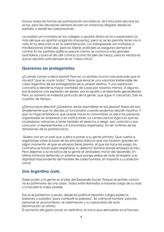 4
Incluso todas las formas de participación son básicas. Se invita para decorar los
actos, pero las decisiones siempre recaen en instancias dirigidas desde los
partidos o desde las corporaciones.
Los padres son invitados en los colegios a aportar dinero en la cooperadora (a
más del que ya aportan pagando impuestos), pero no se les permite tener voz ni
voto en la dirección ni en la administración. Los trabajadores son invitados a
movilizaciones sindicales, pero los líderes sindicales se aseguran siempre el
control. En los partidos políticos pasa lo mismo: se convoca a las grandes
asambleas y para el día del comicio (como fiscales de mesa), pero la verdad es
que la decisión está siempre en la “mesa chica”.
Queremos ser protagonistas.
¿Cuándo vamos a decir basta? Pero en un sentido mucho más profundo que el
visceral “que se vayan todos”. Tiene que renacer una voluntad irrefrenable de
cada argentino de ser protagonistas de su propio destino. Y una aspiración
concreta a decidir la mayor cantidad de cosas por nosotros mismos. A algunos
eso le parece una expresión de deseo, por la apatía y el desinterés generalizado.
Pero yo advierto el malestar profundo de la gente, que sigue in crecendo. Sólo es
cuestión de tiempo.
¿Democracia directa? ¿Gobierno de las asambleas en las plazas? Nada de eso.
Simplemente que no decida un funcionario cuando podemos decidir nosotros. Y
que no haga el Estado lo que puede hacer la comunidad, es decir las personas
organizadas en empresas o en instituciones. La consecuencia lógica es que los
ciudadanos volvamos a tener también el derecho a elegir –por votación o por
concurso- a representantes y a funcionarios respetados, sin ser víctimas de las
distorsiones de la partidocracia.
Quiero vivir en un país que vuelva a poner a su gente primero. Que vuelva a
organizarse sobre la base de los principios básicos que nos hicieron grandes en
algún momento -el que se esfuerza tiene premio, el que las hace las paga, los
contratos se hacen para respetarse, tu derecho termina donde empieza el mío-.
Pero dejemos a la iniciativa de la gente el verdadero motor del desarrollo. En
última instancia defiendo un sistema que ponga arriba de todo el respeto a la
dignidad trascendente del hombre de cada hombre, sin importar su condición
social.
Una Argentina Justa.
Darle poder a la gente es el pilar del Desarrollo Social. Porque el sentido común
no es patrimonio de una clase. Todos están llamados a hacerse cargo de su vida
y a hacerlo lo mejor posible.
Ese es el problema cuando, desde los políticos reparten cargos públicos,
bolsones o subsidios "para combatir la pobreza". Se calma el hambre, pero las
personas se acostumbran, se adormecen y su capacidad de auto
derminación se atrofia.
El aumento del gasto social, en definitiva, lo único que demuestra es el fracaso
 