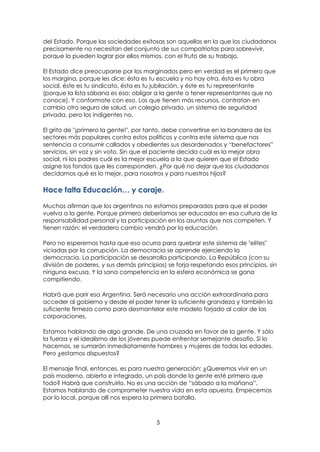 5
del Estado. Porque las sociedades exitosas son aquellas en la que los ciudadanos
precisamente no necesitan del conjunto de sus compatriotas para sobrevivir,
porque lo pueden lograr por ellos mismos, con el fruto de su trabajo.
El Estado dice preocuparse por los marginados pero en verdad es el primero que
los margina, porque les dice: ésta es tu escuela y no hay otra, ésta es tu obra
social, éste es tu sindicato, ésta es tu jubilación, y éste es tu representante
(porque la lista sábana es eso: obligar a la gente a tener representantes que no
conoce). Y conformate con eso. Los que tienen más recursos, contratan en
cambio otro seguro de salud, un colegio privado, un sistema de seguridad
privada, pero los indigentes no.
El grito de "¡primero la gente!", por tanto, debe convertirse en la bandera de los
sectores más populares contra estos políticos y contra este sistema que nos
sentencia a consumir callados y obedientes sus desordenados y “benefactores”
servicios, sin voz y sin voto. Sin que el paciente decida cuál es la mejor obra
social, ni los padres cuál es la mejor escuela a la que quieren que el Estado
asigne los fondos que les corresponden. ¿Por qué no dejar que los ciudadanos
decidamos qué es lo mejor, para nosotros y para nuestros hijos?
Hace falta Educación… y coraje.
Muchos afirman que los argentinos no estamos preparados para que el poder
vuelva a la gente. Porque primero deberíamos ser educados en esa cultura de la
responsabilidad personal y la participación en los asuntos que nos competen. Y
tienen razón: el verdadero cambio vendrá por la educación.
Pero no esperemos hasta que eso ocurra para quebrar este sistema de "elites"
viciadas por la corrupción. La democracia se aprende ejerciendo la
democracia. La participación se desarrolla participando. La República (con su
división de poderes, y sus demás principios) se forja respetando esos principios, sin
ninguna excusa. Y la sana competencia en la esfera económica se gana
compitiendo.
Habrá que parir esa Argentina. Será necesario una acción extraordinaria para
acceder al gobierno y desde el poder tener la suficiente grandeza y también la
suficiente firmeza como para desmantelar este modelo forjado al calor de las
corporaciones.
Estamos hablando de algo grande. De una cruzada en favor de la gente. Y sólo
la fuerza y el idealismo de los jóvenes puede enfrentar semejante desafío. Si lo
hacemos, se sumarán inmediatamente hombres y mujeres de todas las edades.
Pero ¿estamos dispuestos?
El mensaje final, entonces, es para nuestra generación: ¿Queremos vivir en un
país moderno, abierto e integrado, un país donde la gente esté primero que
todo? Habrá que construirlo. No es una acción de “sábado a la mañana”.
Estamos hablando de comprometer nuestra vida en esta apuesta. Empecemos
por lo local, porque allí nos espera la primera batalla.
 