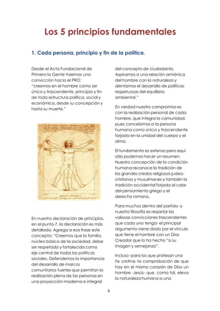 6
Los 5 principios fundamentales
1. Cada persona, principio y fin de la política.
Desde el Acta Fundacional de
Primero la Gente traemos una
convicción hacia el PRO:
“creemos en el hombre como ser
único y trascendente, principio y fin
de toda estructura política, social y
económica, desde su concepción y
hasta su muerte.”
En nuestra declaración de principios,
en el punto 7, la declaración es más
detallada. Agrega a esa frase este
concepto: “Creemos que la familia,
núcleo básico de la sociedad, debe
ser respetada y fortalecida como
eje central de todas las políticas
sociales. Defendemos la importancia
del desarrollo de marcos
comunitarios fuertes que permitan la
realización plena de las personas en
una proyección moderna e integral
del concepto de ciudadanía.
Aspiramos a una relación armónica
del hombre con la naturaleza y
alentamos el desarrollo de políticas
respetuosas del equilibrio
ambiental.”
En verdad nuestro compromiso es
con la realización personal de cada
hombre, que integra la comunidad,
pues concebimos a la persona
humana como única y trascendente
forjada en la unidad del cuerpo y el
alma.
El fundamento es extenso pero aquí
sólo podemos hacer un resumen.
Nuestra concepción de la condición
humana reconoce la tradición de
los grandes credos religiosos judeo-
cristianos y musulmanes y también la
tradición occidental forjada al calor
del pensamiento griego y el
derecho romano.
Para muchos dentro del partido -y
nuestra filosofía es respetar las
valiosas convicciones trascendentes
que cada uno tenga- el principal
argumento viene dado por el vínculo
que tiene el hombre con un Dios
Creador que lo ha hecho “a su
imagen y semejanza”.
Incluso -para los que profesan una
Fe cristina- la comprobación de que
hay en el mismo corazón de Dios un
hombre -Jesús- que, como tal, eleva
la naturaleza humana a una
 