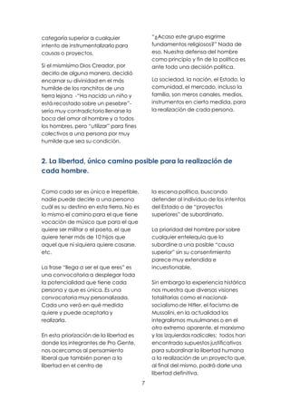 7
categoría superior a cualquier
intento de instrumentalizarlo para
causas o proyectos.
Si el mismísimo Dios Creador, por
decirlo de alguna manera, decidió
encarnar su divinidad en el más
humilde de los ranchitos de una
tierra lejana -“Ha nacido un niño y
está recostado sobre un pesebre”-
sería muy contradictorio llenarse la
boca del amor al hombre y a todos
los hombres, pero “utilizar” para fines
colectivos a una persona por muy
humilde que sea su condición.
“¿Acaso este grupo esgrime
fundamentos religiosos?” Nada de
eso. Nuestra defensa del hombre
como principio y fin de la política es
ante todo una decisión política.
La sociedad, la nación, el Estado, la
comunidad, el mercado, incluso la
familia, son meros canales, medios,
instrumentos en cierta medida, para
la realización de cada persona.
2. La libertad, único camino posible para la realización de
cada hombre.
Como cada ser es único e irrepetible,
nadie puede decirle a una persona
cuál es su destino en esta tierra. No es
lo mismo el camino para el que tiene
vocación de músico que para el que
quiere ser militar o el poeta, el que
quiere tener más de 10 hijos que
aquel que ni siquiera quiere casarse,
etc.
La frase “llega a ser el que eres” es
una convocatoria a desplegar toda
la potencialidad que tiene cada
persona y que es única. Es una
convocatoria muy personalizada.
Cada uno verá en qué medida
quiere y puede aceptarla y
realizarla.
En esta priorización de la libertad es
donde los integrantes de Pro Gente,
nos acercamos al pensamiento
liberal que también ponen a la
libertad en el centro de
la escena política, buscando
defender al individuo de los intentos
del Estado o de “proyectos
superiores” de subordinarlo.
La prioridad del hombre por sobre
cualquier entelequia que lo
subordine a una posible “causa
superior” sin su consentimiento
parece muy extendida e
incuestionable.
Sin embargo la experiencia histórica
nos muestra que diversas visiones
totalitarias como el nacional-
socialismo de Hitler, el facismo de
Mussolini, en la actualidad los
integralismos musulmanes o en el
otro extremo aparente, el marxismo
y las izquierdas radicales; todos han
encontrado supuestos justificativos
para subordinar la libertad humana
a la realización de un proyecto que,
al final del mismo, podrá darle una
libertad definitiva.
 
