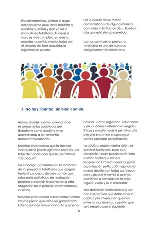 8
En Latinoamérica, vivimos el auge
del populismo (que tanto mal hizo a
nuestros pueblos) y que va en la
misma línea totalitaria. Aunque el
caso es más complejo, ya que las
grandes mayorías, manipuladas por
el discurso del líder populista, lo
legitima con su voto.
Por lo cual le da un marco
democrático y de alguna manera
convalida la limitación de su libertad
a la que está siendo sometido.
Luchar contra estos proyectos
totalitarios es una de nuestras
obligaciones más importante.
3. No hay libertad, sin bien común.
Aquí es donde nuestras convicciones
se alejan de los postulados del
liberalismo como doctrina y nos
acercan más a las vertientes
demócratas cristianas.
Nosotros entendemos que la libertad
individual no puede ejercerse sino hay una
base de condiciones que le permitan el
“despegue”.
Sin embargo, no caemos en la tentación
de los proyectos totalitarios que cargan
tanto el concepto de bien común que
sofocan la posibilidad de realización
personal y además lo proyectan a esta
obligación de lo público hasta horizontes
inciertos.
Nosotros entendemos al bien común como
la base previa que debe ser garantizada.
Esta base hace referencia tanto a servicios
básicos -como seguridad, educación
y salud- como a referencias –legales,
éticas y morales- que le permitan a la
persona encontrar el cauce por
donde canalizar su realización.
Lo público, según nuestra visión, es
previo a lo privado, pues es su
condición. Nadie puede decir “esto
es mío” hasta que no sea
reconocido lo “mío” como tal por la
organización política. O mejor dicho:
puede decirlo con todas sus fuerzas,
pero ¿de qué le servirá si apenas
comience a caminar por la calle,
alguien viene y se lo arrebata?
Esta definición nada tiene que ver
con la extensión que debe tener lo
público y la interacción que hay
entre los dos ámbitos, cuestión que
será resuelta con el siguiente
 
