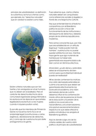 9
principio de subsidiariedad. La definición
es sustantiva y echa luz a temas como,
por ejemplo, los “derechos naturales”
que en verdad no existen como tales.
Existen criterios naturales que son tan
fuertes y tan arraigados en el ser humano
que no deben ser avasallados. Pero el
carácter de derecho efectivo lo da la
comunidad organizada (preguntémosle a
los esclavos en las épocas en que estaba
legalizada la esclavitud o a las mujeres
cuando ni siquiera podían votar).
Es por ello que los miembros de Primero la
Gente no hacemos tanto foco en el
andamiaje legal (constituciones y cartas
orgánicas, declaraciones de derechos,
etc.) como eje de nuestra lucha por darle
protagonismo a la gente.
Pues sabemos que, ciertos criterios
naturales deben ser conquistados
como referencias sociales (y legales) a
través de una larga lucha cultural.
Hay que entender bien lo antedicho:
compartimos con el liberalismo
político la acción a favor del
funcionamiento de las instituciones y
del esquema de derechos y deberes
propio de los sistemas republicanos
modernos.
Pero somos conscientes que, por más
que sea establecido en un artículo
legal que “nadie puede morir de
hambre”, nuestra lucha no puede
quedar satisfecha con eso, mientras
haya gente que siga muriendo de
hambre por no haber sido
garantizado ese esquema básico de
bien común en términos efectivos.
Ahora bien: ¿cuán denso y extendido
debe ser el basamento de bien
común para que la libertad individual
pueda ser realizada?
Allí es donde comienzan los matices.
Una visión demasiado extendida en
cuánto a los servicios que deben ser
garantizados efectivamente nos
acercaría al socialismo. Una visión
demasiado densa de cuánto
debemos influir en la conformación
moral y ética de las personas (a través
de la educación y la presión de lo
público) nos acercaría a los
nacionalismos y al conservadurismo.
Una postura excesivamente básica
respecto a lo que debe ofrecer lo
público al individuo nos arrojaría al
liberalismo igualitario.
Aquí es donde surge uno de los
criterios axiales de nuestra visión
política: el principio de subsidiariedad
 