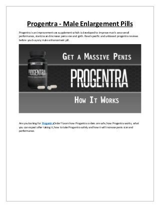 Progentra - Male Enlargement Pills
Progentra is an improvement sex supplement which is developed to improve man's sex overall
performance, stamina and increase penis size and girth. Read specific and unbiased progentra reviews
before you buy any male enhancement pill.
Are you looking for ProgentraOrder? Learn how Progentra orders are safe, how Progentra works, what
you can expect after taking it, how to take Progentra safely and how it will increase penis size and
performance.
 