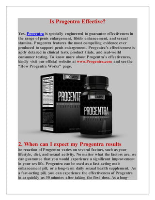 Is Progentra Effective?
Yes. Progentra is specially engineered to guarantee effectiveness in
the range of penis enlargement, libido enhancement, and sexual
stamina. Progentra features the most compelling evidence ever
produced to support penis enlargement. Progentra’s effectiveness is
aptly detailed in clinical tests, product trials, and real-world
consumer testing. To know more about Progentra’s effectiveness,
kindly visit our official website at www.Progentra.com and see the
“How Progentra Works” page.
2. When can I expect my Progentra results
he reaction of Progentra varies on several factors, such as your
lifestyle, diet, and sexual activity. No matter what the factors are, we
can guarantee that you would experience a significant improvement
in your sex life. Progentra can be used as a fast-acting male
enhancement pill, or a long-term daily sexual health supplement. As
a fast-acting pill, you can experience the effectiveness of Progentra
in as quickly as 30 minutes after taking the first dose. As a long-
 