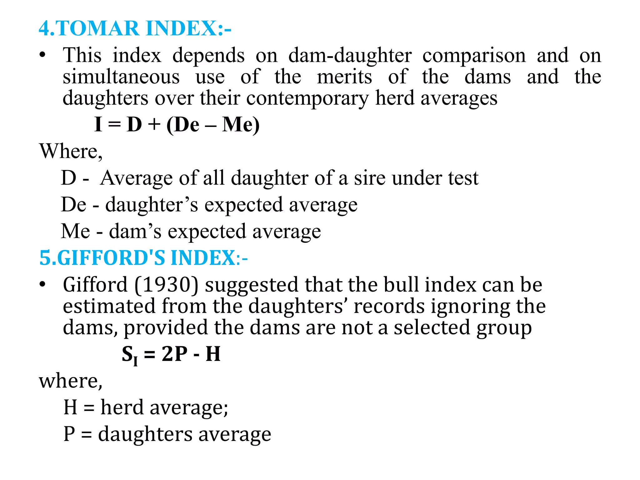 4.TOMAR INDEX:-
• This index depends on dam-daughter comparison and on
simultaneous use of the merits of the dams and the
daughters over their contemporary herd averages
I = D + (De – Me)
Where,
D - Average of all daughter of a sire under test
De - daughter’s expected average
Me - dam’s expected average
5.GIFFORD'S INDEX:-
• Gifford (1930) suggested that the bull index can be
estimated from the daughters’ records ignoring the
dams, provided the dams are not a selected group
SI = 2P - H
where,
H = herd average;
P = daughters average
 