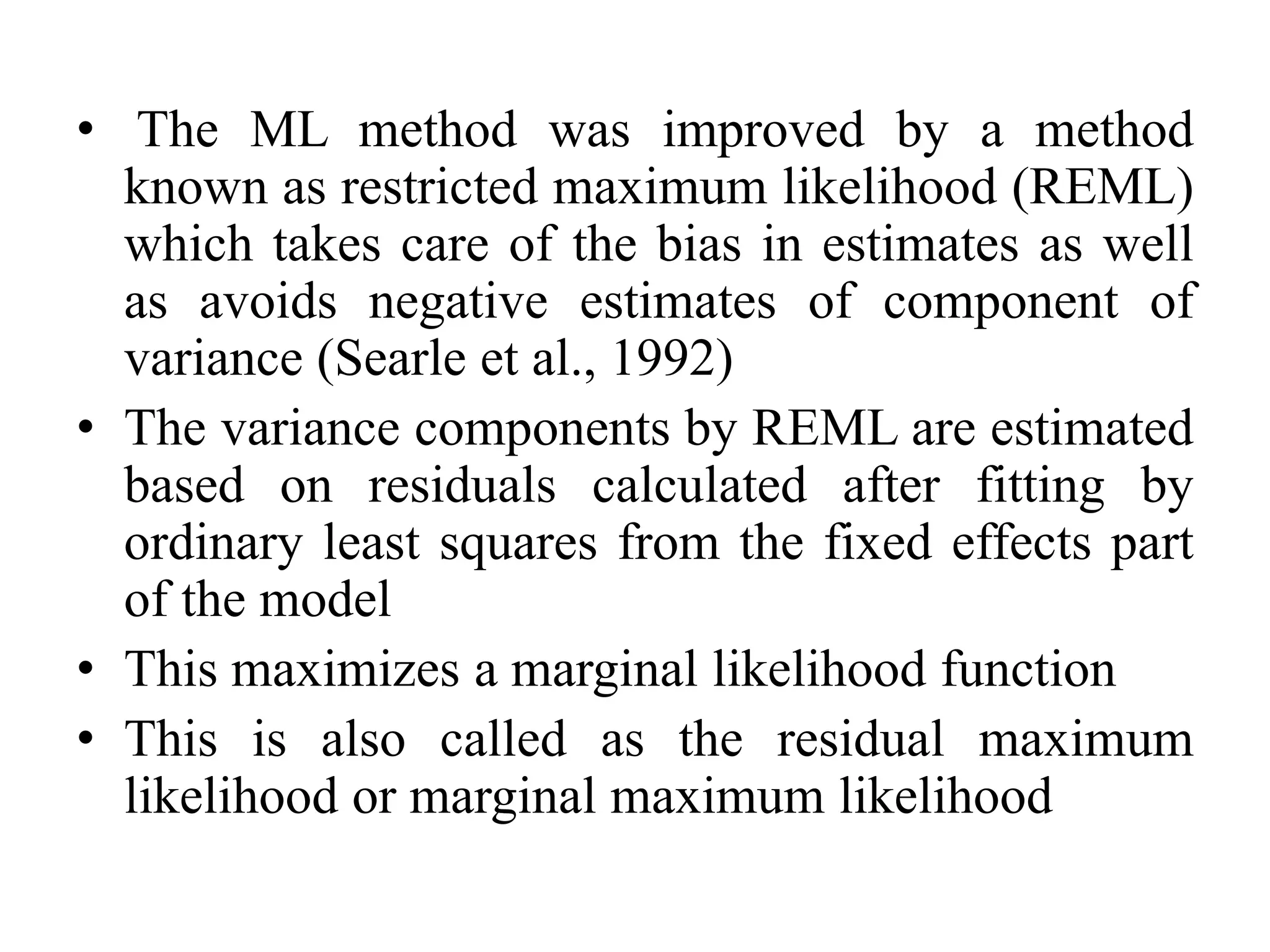 • The ML method was improved by a method
known as restricted maximum likelihood (REML)
which takes care of the bias in estimates as well
as avoids negative estimates of component of
variance (Searle et al., 1992)
• The variance components by REML are estimated
based on residuals calculated after fitting by
ordinary least squares from the fixed effects part
of the model
• This maximizes a marginal likelihood function
• This is also called as the residual maximum
likelihood or marginal maximum likelihood
 