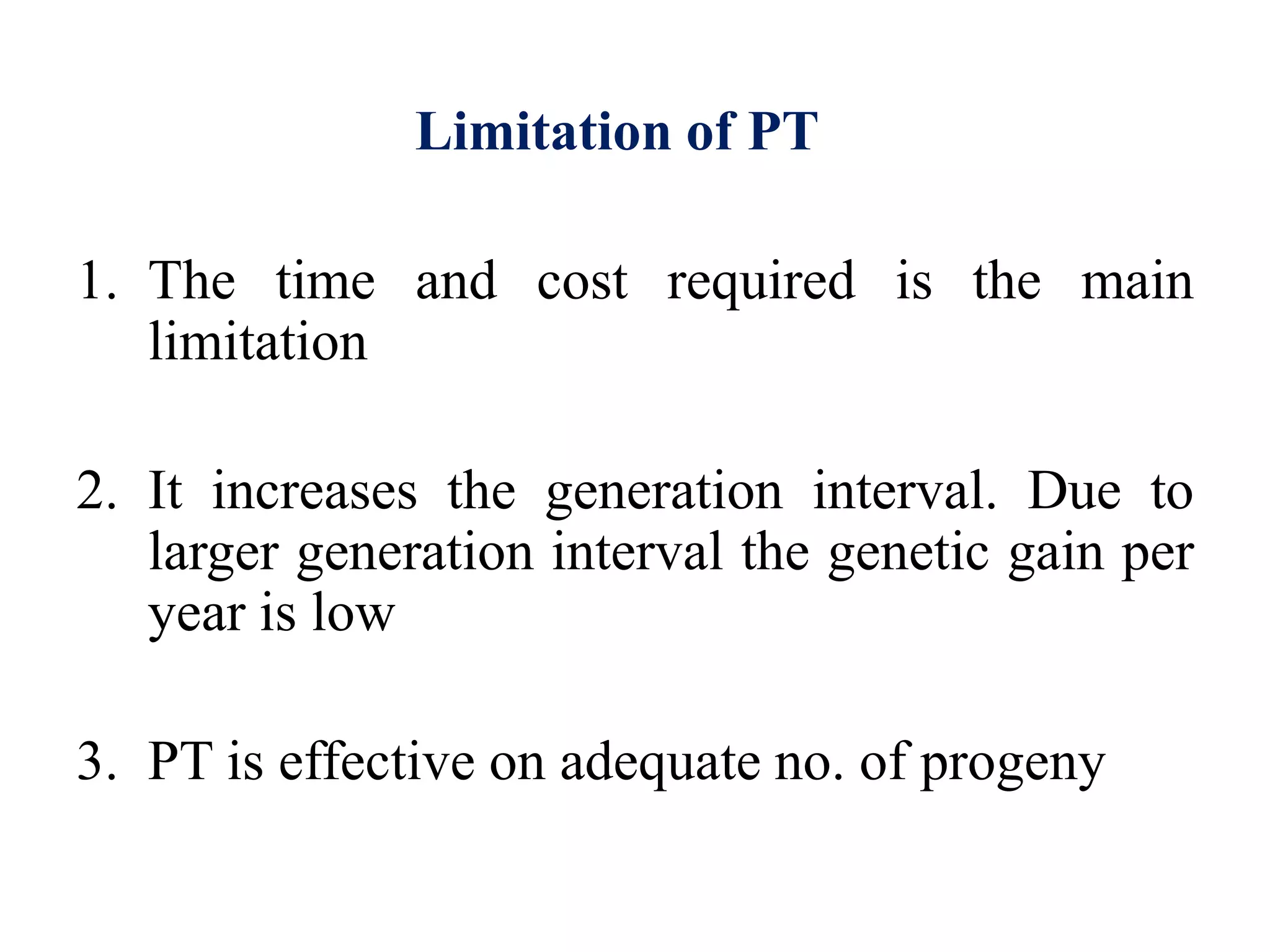 Limitation of PT
1. The time and cost required is the main
limitation
2. It increases the generation interval. Due to
larger generation interval the genetic gain per
year is low
3. PT is effective on adequate no. of progeny
 