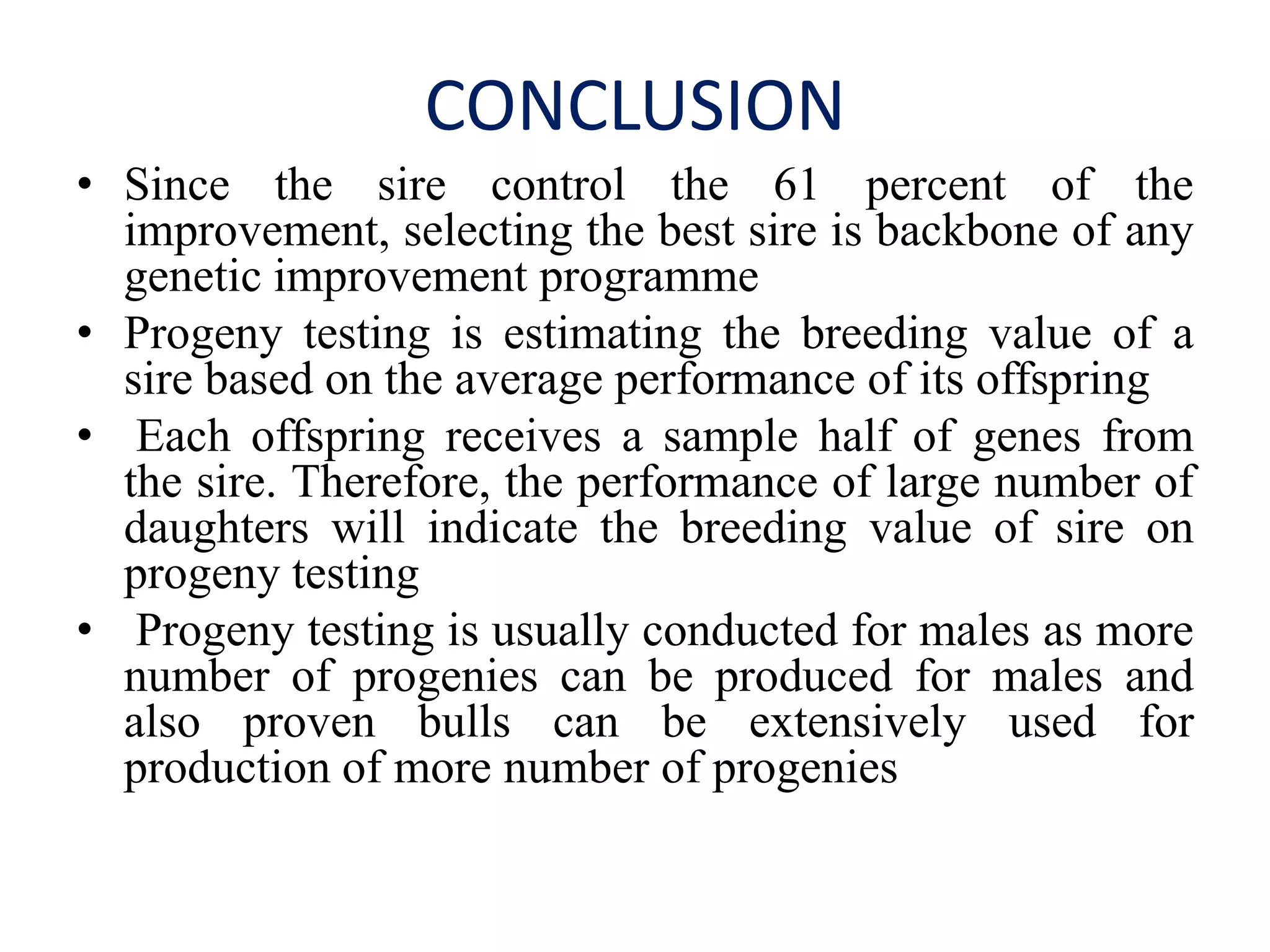CONCLUSION
• Since the sire control the 61 percent of the
improvement, selecting the best sire is backbone of any
genetic improvement programme
• Progeny testing is estimating the breeding value of a
sire based on the average performance of its offspring
• Each offspring receives a sample half of genes from
the sire. Therefore, the performance of large number of
daughters will indicate the breeding value of sire on
progeny testing
• Progeny testing is usually conducted for males as more
number of progenies can be produced for males and
also proven bulls can be extensively used for
production of more number of progenies
 