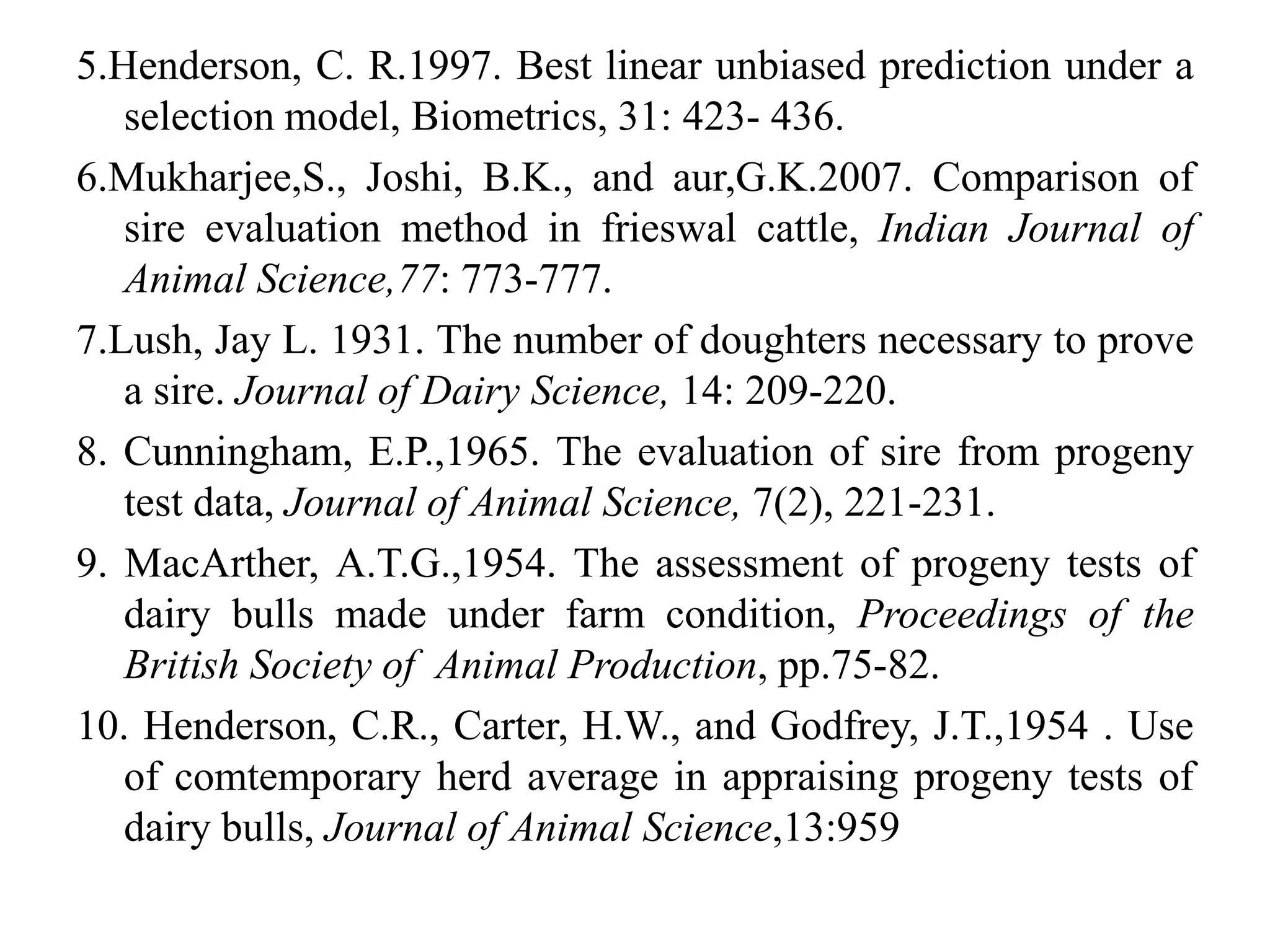 5.Henderson, C. R.1997. Best linear unbiased prediction under a
selection model, Biometrics, 31: 423- 436.
6.Mukharjee,S., Joshi, B.K., and aur,G.K.2007. Comparison of
sire evaluation method in frieswal cattle, Indian Journal of
Animal Science,77: 773-777.
7.Lush, Jay L. 1931. The number of doughters necessary to prove
a sire. Journal of Dairy Science, 14: 209-220.
8. Cunningham, E.P.,1965. The evaluation of sire from progeny
test data, Journal of Animal Science, 7(2), 221-231.
9. MacArther, A.T.G.,1954. The assessment of progeny tests of
dairy bulls made under farm condition, Proceedings of the
British Society of Animal Production, pp.75-82.
10. Henderson, C.R., Carter, H.W., and Godfrey, J.T.,1954 . Use
of comtemporary herd average in appraising progeny tests of
dairy bulls, Journal of Animal Science,13:959
 