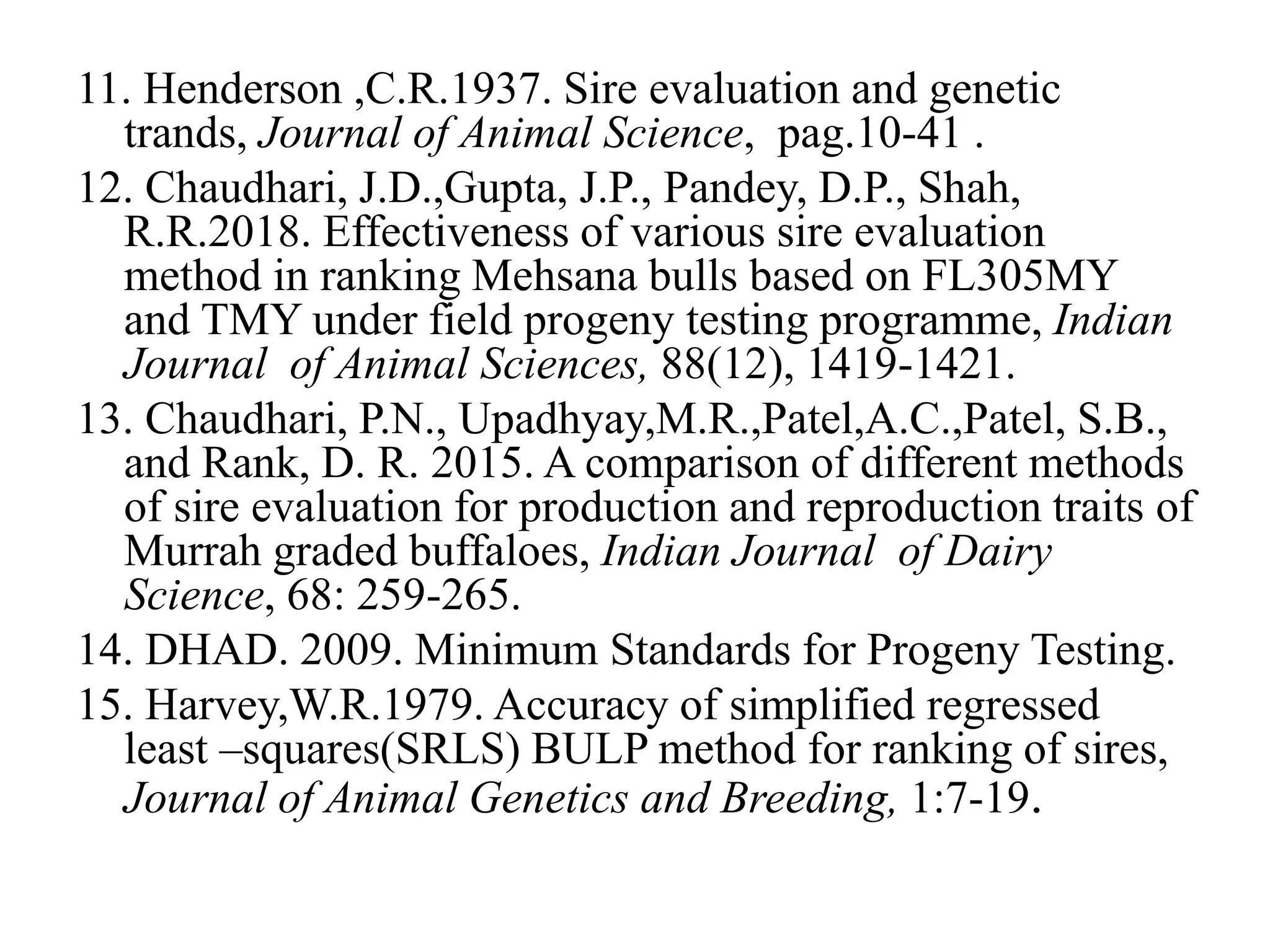 11. Henderson ,C.R.1937. Sire evaluation and genetic
trands, Journal of Animal Science, pag.10-41 .
12. Chaudhari, J.D.,Gupta, J.P., Pandey, D.P., Shah,
R.R.2018. Effectiveness of various sire evaluation
method in ranking Mehsana bulls based on FL305MY
and TMY under field progeny testing programme, Indian
Journal of Animal Sciences, 88(12), 1419-1421.
13. Chaudhari, P.N., Upadhyay,M.R.,Patel,A.C.,Patel, S.B.,
and Rank, D. R. 2015. A comparison of different methods
of sire evaluation for production and reproduction traits of
Murrah graded buffaloes, Indian Journal of Dairy
Science, 68: 259-265.
14. DHAD. 2009. Minimum Standards for Progeny Testing.
15. Harvey,W.R.1979. Accuracy of simplified regressed
least –squares(SRLS) BULP method for ranking of sires,
Journal of Animal Genetics and Breeding, 1:7-19.
 