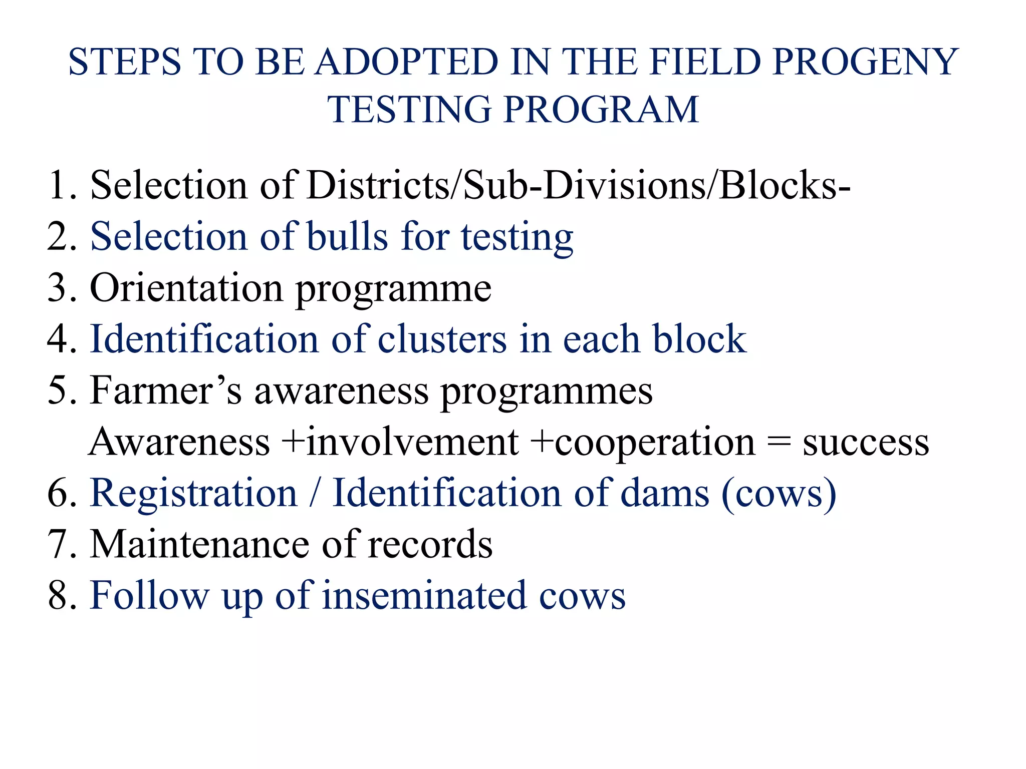 STEPS TO BE ADOPTED IN THE FIELD PROGENY
TESTING PROGRAM
1. Selection of Districts/Sub-Divisions/Blocks-
2. Selection of bulls for testing
3. Orientation programme
4. Identification of clusters in each block
5. Farmer’s awareness programmes
Awareness +involvement +cooperation = success
6. Registration / Identification of dams (cows)
7. Maintenance of records
8. Follow up of inseminated cows
 