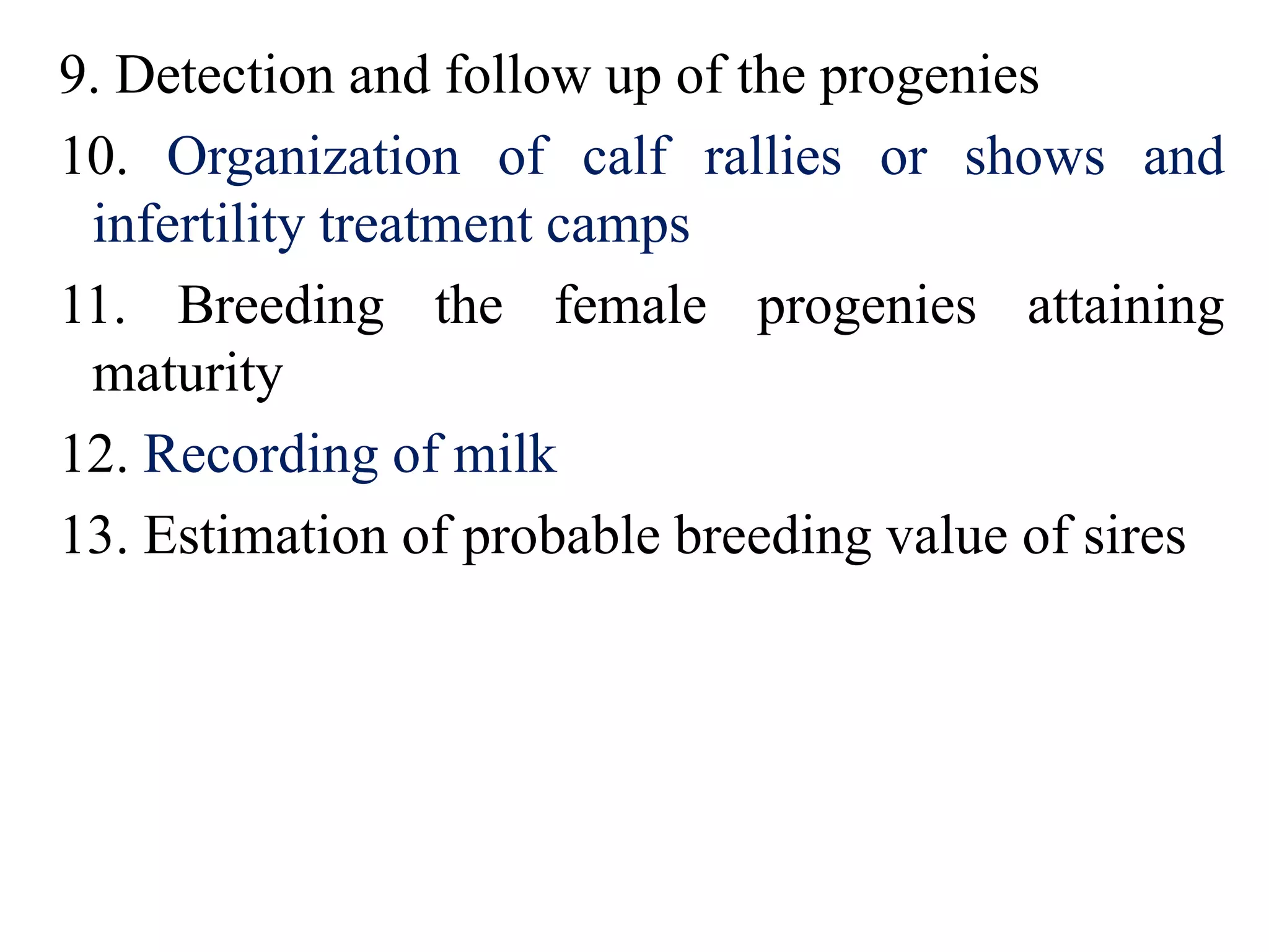 9. Detection and follow up of the progenies
10. Organization of calf rallies or shows and
infertility treatment camps
11. Breeding the female progenies attaining
maturity
12. Recording of milk
13. Estimation of probable breeding value of sires
 
