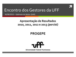 
Encontro dos Gestores da UFF
30/08/2013 – Gabinete do Reitor (GAR)
PROGEPE
Apresentação de Resultados
2010, 2011, 2012 e 2013 (parcial)
 