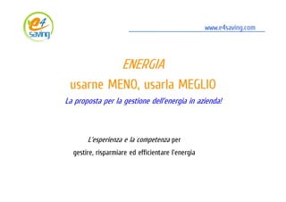 ENERGIA: usarne MENO, usarla MEGLIO
                                                  www.e4saving.com




                    ENERGIA
 usarne MENO, usarla MEGLIO
La proposta per la gestione dell'energia in azienda!



       L'esperienza e la competenza per
  gestire, risparmiare ed efficientare l'energia



                                                     www.e4saving.com
 
