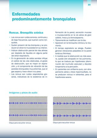 23Parte PRÁCTICA
Enfermedades
predominantemente bronquiales
Roncus. Bronquitis crónica
•	 Los roncus son ruidos sonoros, continuos y
de baja frecuencia, que suenan como ron-
quidos.
•	 Suelen provenir de los bronquios y se pro-
ducen al vibrar la mucosidad en su interior.
•	 Indican obstrucción parcial de vías aéreas
por depósito de líquidos en alguna parte
del árbol respiratorio.
•	 En la generación de estos sonidos influye
el calibre de las vías obstruidas, el grado
de obstrucción, que es mayor en espira-
ción, y el componente de vibración de las
paredes bronquiales muy próximas, que el
gas separa y hace vibrar a su paso.
•	 Los roncus son ruidos respiratorios gro-
seros, indicativos de la existencia de in-
flamación de la pared, secreción mucosa
o mucopurulenta en la vía aérea de gran
calibre, moco y/o broncospasmo.
•	 Típicamente se modifican con la tos.
•	 Aparecen en la bronquitis crónica y la neu-
monía.
•	 El tiempo espiratorio se alarga. Pueden
generar vibraciones palpables en la pared
torácica (frémitos).
•	 A medida que la obstrucción es más seve-
ra, queda aire atrapado en los pulmones,
lo que se traduce por hipofonesis (dismi-
nución del murmullo vesicular) y discreto
timpanismo a la percusión.
•	 En pacientes con enfisema puro, con atra-
pamiento aéreo y tórax hiperinsuflado, no
se producen roncus ni sibilantes, pero sí
hipofonesis severa.
Clique para escuchar roncus Clique para escuchar roncus
Imágenes y pistas de audio
 