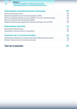 Módulo 4
Sonidos del pulmón. Fundamentos técnicos
y ejemplos prácticos de auscultación pulmonar
IV
Enfermedades predominantemente bronquiales  .  .  .  .  .  .  .  .  .  .  .  .  . 	23
Roncus. Bronquitis crónica  .  .  .  .  .  .  .  .  .  .  .  .  .  .  .  .  .  .  .  .  .  .  .  .  .  .  .  .  . 	 23
Estertores crepitantes al inicio de la inspiración. EPOC  .  .  .  .  .  .  .  .  .  .  .  .  .  .  .  . 	 25
Roncus y estertores gruesos que se modifican con la tos. Bronquiectasias .  .  .  .  .  .  . 	 26
Roncus y sibilantes. Asma bronquial estable  .  .  .  .  .  .  .  .  .  .  .  .  .  .  .  .  .  .  .  . 	 27
Sibilantes diseminados. Agudización del asma bronquial y de la EPOC  .  .  .  .  .  .  .  .  . 	 29
Enfermedades pleurales  .  .  .  .  .  .  .  .  .  .  .  .  .  .  .  .  .  .  .  .  .  .  .  .  .  .  . 	31
Roce pleural. Pleuritis seca  .  .  .  .  .  .  .  .  .  .  .  .  .  .  .  .  .  .  .  .  .  .  .  .  .  .  .  . 	 31
Hipofonesis. Derrame pleural o neumotórax  .  .  .  .  .  .  .  .  .  .  .  .  .  .  .  .  .  .  .  .  . 	 33
Trastornos de la vía aérea principal  .  .  .  .  .  .  .  .  .  .  .  .  .  .  .  .  .  .  .  . 	34
Ronquidos en paciente con síndrome de apneas obstructivas del sueño  .  .  .  .  .  .  .  . 	 34
Estridor. Obstrucción de la vía aérea principal .  .  .  .  .  .  .  .  .  .  .  .  .  .  .  .  .  .  .  . 	 36
Test de evaluación  .  .  .  .  .  .  .  .  .  .  .  .  .  .  .  .  .  .  .  .  .  .  .  .  .  .  .  . 	37
 