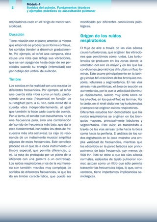 Módulo 4
Sonidos del pulmón. Fundamentos técnicos
y ejemplos prácticos de auscultación pulmonar
2
respiratorios caen en el rango de menor sen-
sibilidad.
Duración
Tiene relación con el punto anterior. A menos
que el sonido se produzca en forma continua,
los sonidos tienden a disminuir gradualmen-
te. Por ejemplo, al tañer una campana, ésta
causa una nota que refleja sus vibraciones,
que se van apagando hasta dejar de ser per-
cibidas cuando su energía (intensidad) cae
por debajo del umbral de audición.
Timbre
Los sonidos en la realidad son una mezcla de
diferentes frecuencias. Por ejemplo, al tañer
una cuerda ésta vibra como un todo, produ-
ciendo una nota (frecuencia) en función de
su longitud; pero, a su vez, cada mitad de la
cuerda vibra independientemente, al igual
que también lo hace cada cuarto de cuerda.
Por lo tanto, el sonido que escuchamos no es
una frecuencia pura, sino una combinación
del sonido de frecuencia más baja, que da la
nota fundamental, con todos los otros de fre-
cuencia más alta (octavas). La caja de reso-
nancia de un instrumento musical amplifica
algunas de estas frecuencias. Este complejo
proceso es el que da a cada instrumento un
timbre especial, que permite diferenciar, p.
ej., la nota do producida por un piano de la
obtenida con una guitarra o un contrabajo.
Los ruidos respiratorios y los de la voz huma-
na son también mezclas muy complejas de
sonidos de diferentes frecuencias, lo que les
da un timbre característico, que puede ser
modificado por diferentes condiciones pato-
lógicas.
Origen de los ruidos
respiratorios
El flujo de aire a través de las vías aéreas
causa turbulencias, que originan las vibracio-
nes que percibimos como ruidos. Las turbu-
lencias se producen en las zonas donde la
velocidad del aire es mayor y en las que las
condiciones geométricas dificultan un flujo la-
minar. Esto ocurre principalmente en la larin-
ge y en las bifurcaciones de los bronquios ma-
yores, lobulares y segmentarios. En las vías
aéreas más periféricas, el área de sección va
aumentando, por lo que la velocidad disminu-
ye rápidamente, siendo muy lenta cerca de
los alveolos, en los que el flujo es laminar. Por
lo tanto, en el nivel distal no hay turbulencias
y tampoco se originan ruidos respiratorios.
Diferentes estudios han demostrado que los
ruidos respiratorios se originan en los bron-
quios mayores, principalmente lobulares y
segmentarios. Este ruido es transmitido a
través de las vías aéreas tanto hacia la boca
como hacia la periferia. El análisis de los rui-
dos registrados en la boca muestra una am-
plia variedad de frecuencias, mientras que
los obtenidos en la pared torácica son princi-
palmente de baja frecuencia, con menos de
500 Hz. Esto se debe a que las vías aéreas
normales, rodeadas de tejido pulmonar nor-
mal, actúan como un filtro que sólo permite
transmitir las frecuencias bajas, lo que, como
veremos, tiene importantes implicancias se-
miológicas.
 