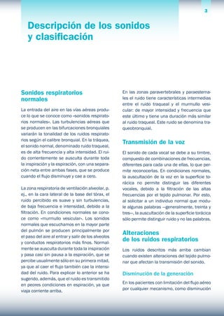 3El sistema respiratorio 3
Sonidos respiratorios
normales
La entrada del aire en las vías aéreas produ-
ce lo que se conoce como «sonidos respirato-
rios normales». Las turbulencias aéreas que
se producen en las bifurcaciones bronquiales
variarán la tonalidad de los ruidos respirato-
rios según el calibre bronquial. En la tráquea,
el sonido normal, denominado ruido traqueal,
es de alta frecuencia y alta intensidad. El rui-
do corrientemente se ausculta durante toda
la inspiración y la espiración, con una separa-
ción neta entre ambas fases, que se produce
cuando el flujo disminuye y cae a cero.
La zona respiratoria de ventilación alveolar, p.
ej., en la cara lateral de la base del tórax, el
ruido percibido es suave y sin turbulencias,
de baja frecuencia e intensidad, debido a la
filtración. En condiciones normales se cono-
ce como «murmullo vesicular». Los sonidos
normales que escuchamos en la mayor parte
del pulmón se producen principalmente por
el paso del aire al entrar y salir de los alveolos
y conductos respiratorios más finos. Normal-
mente se ausculta durante toda la inspiración
y pasa casi sin pausa a la espiración, que se
percibe usualmente sólo en su primera mitad,
ya que al caer el flujo también cae la intensi-
dad del ruido. Para explicar lo anterior se ha
sugerido, además, que el ruido es transmitido
en peores condiciones en espiración, ya que
viaja corriente arriba.
En las zonas paravertebrales y paraesterna-
les el ruido tiene características intermedias
entre el ruido traqueal y el murmullo vesi-
cular: de mayor intensidad y frecuencia que
este último y tiene una duración más similar
al ruido traqueal. Este ruido se denomina tra-
queobronquial.
Transmisión de la voz
El sonido de cada vocal se debe a su timbre,
compuesto de combinaciones de frecuencias,
diferentes para cada una de ellas, lo que per-
mite reconocerlas. En condiciones normales,
la auscultación de la voz en la superficie to-
rácica no permite distinguir las diferentes
vocales, debido a la filtración de las altas
frecuencias por el tejido pulmonar. Por esto,
al solicitar a un individuo normal que modu-
le algunas palabras —generalmente, treinta y
tres—, la auscultación de la superficie torácica
sólo permite distinguir ruido y no las palabras.
Alteraciones
de los ruidos respiratorios
Los ruidos descritos más arriba cambian
cuando existen alteraciones del tejido pulmo-
nar que afectan la transmisión del sonido.
Disminución de la generación
En los pacientes con limitación del flujo aéreo
por cualquier mecanismo, como disminución
Descripción de los sonidos
y clasificación
 