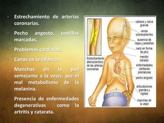 •   Estrechamiento de arterias
    coronarias.
•   Pecho angosto,          costillas
    marcadas.
•   Problemas cardíacos.
•   Canas en la infancia.
•   Manchas    en     la    piel
    semejante a la vejez, por el
    mal metabolismo de la
    melanina.
•   Presencia de enfermedades
    degenerativas        como la
    artritis y catarata.
 