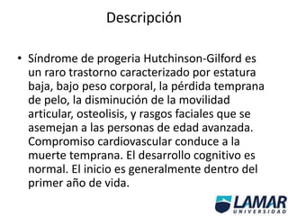Descripción
• Síndrome de progeria Hutchinson-Gilford es
un raro trastorno caracterizado por estatura
baja, bajo peso corporal, la pérdida temprana
de pelo, la disminución de la movilidad
articular, osteolisis, y rasgos faciales que se
asemejan a las personas de edad avanzada.
Compromiso cardiovascular conduce a la
muerte temprana. El desarrollo cognitivo es
normal. El inicio es generalmente dentro del
primer año de vida.
 