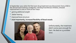 In September 2012 when the first-ever drug treatment was discovered. Every child in
the clinical trial involving Lonafarnib, a farnesyl transferase inhibitor, showed
improvement in one or more of four ways:
• gaining additional weight
• better hearing
• improved bone structure
• most importantly, increased flexibility of blood vessels
Unfortunately, the treatment
didn’t come soon enough for
Sam. He died on 23 october
2010.
 