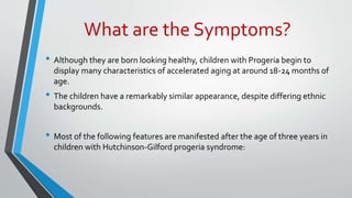 What are the Symptoms?
• Although they are born looking healthy, children with Progeria begin to
display many characteristics of accelerated aging at around 18-24 months of
age.
• The children have a remarkably similar appearance, despite differing ethnic
backgrounds.
• Most of the following features are manifested after the age of three years in
children with Hutchinson-Gilford progeria syndrome:
 