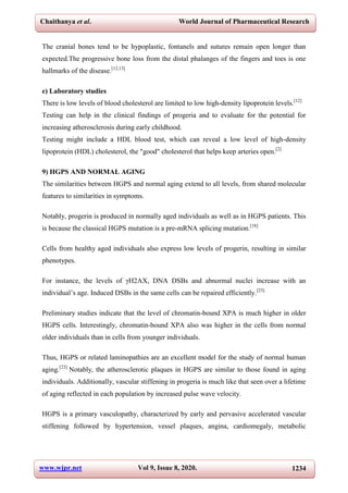 Chaithanya et al. World Journal of Pharmaceutical Research
www.wjpr.net Vol 9, Issue 8, 2020. 1234
The cranial bones tend to be hypoplastic, fontanels and sutures remain open longer than
expected.The progressive bone loss from the distal phalanges of the fingers and toes is one
hallmarks of the disease.[12,13]
e) Laboratory studies
There is low levels of blood cholesterol are limited to low high-density lipoprotein levels.[12]
Testing can help in the clinical findings of progeria and to evaluate for the potential for
increasing atherosclerosis during early childhood.
Testing might include a HDL blood test, which can reveal a low level of high-density
lipoprotein (HDL) cholesterol, the "good" cholesterol that helps keep arteries open.[2]
9) HGPS AND NORMAL AGING
The similarities between HGPS and normal aging extend to all levels, from shared molecular
features to similarities in symptoms.
Notably, progerin is produced in normally aged individuals as well as in HGPS patients. This
is because the classical HGPS mutation is a pre-mRNA splicing mutation.[18]
Cells from healthy aged individuals also express low levels of progerin, resulting in similar
phenotypes.
For instance, the levels of γH2AX, DNA DSBs and abnormal nuclei increase with an
individual’s age. Induced DSBs in the same cells can be repaired efficiently.[23]
Preliminary studies indicate that the level of chromatin-bound XPA is much higher in older
HGPS cells. Interestingly, chromatin-bound XPA also was higher in the cells from normal
older individuals than in cells from younger individuals.
Thus, HGPS or related laminopathies are an excellent model for the study of normal human
aging.[23]
Notably, the atherosclerotic plaques in HGPS are similar to those found in aging
individuals. Additionally, vascular stiffening in progeria is much like that seen over a lifetime
of aging reflected in each population by increased pulse wave velocity.
HGPS is a primary vasculopathy, characterized by early and pervasive accelerated vascular
stiffening followed by hypertension, vessel plaques, angina, cardiomegaly, metabolic
 