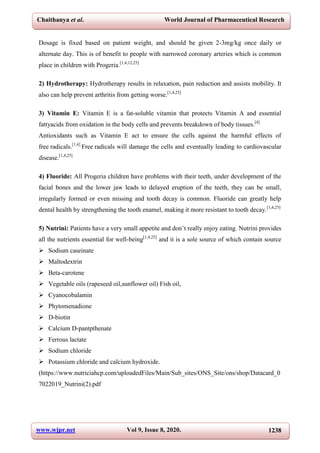 Chaithanya et al. World Journal of Pharmaceutical Research
www.wjpr.net Vol 9, Issue 8, 2020. 1238
Dosage is fixed based on patient weight, and should be given 2-3mg/kg once daily or
alternate day. This is of benefit to people with narrowed coronary arteries which is common
place in children with Progeria.[1,4,12,25]
2) Hydrotherapy: Hydrotherapy results in relaxation, pain reduction and assists mobility. It
also can help prevent arthritis from getting worse.[1,4,25]
3) Vitamin E: Vitamin E is a fat-soluble vitamin that protects Vitamin A and essential
fattyacids from oxidation in the body cells and prevents breakdown of body tissues.[4]
Antioxidants such as Vitamin E act to ensure the cells against the harmful effects of
free radicals.[1,4]
Free radicals will damage the cells and eventually leading to cardiovascular
disease.[1,4,25]
4) Fluoride: All Progeria children have problems with their teeth, under development of the
facial bones and the lower jaw leads to delayed eruption of the teeth, they can be small,
irregularly formed or even missing and tooth decay is common. Fluoride can greatly help
dental health by strengthening the tooth enamel, making it more resistant to tooth decay.[1,4,25]
5) Nutrini: Patients have a very small appetite and don’t really enjoy eating. Nutrini provides
all the nutrients essential for well-being[1,4,25]
and it is a sole source of which contain source
 Sodium caseinate
 Maltodextrin
 Beta-carotene
 Vegetable oils (rapeseed oil,sunflower oil) Fish oil,
 Cyanocobalamin
 Phytomenadione
 D-biotin
 Calcium D-pantpthenate
 Ferrous lactate
 Sodium chloride
 Potassium chloride and calcium hydroxide.
(https://www.nutriciahcp.com/uploadedFiles/Main/Sub_sites/ONS_Site/ons/shop/Datacard_0
7022019_Nutrini(2).pdf
 