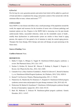 Chaithanya et al. World Journal of Pharmaceutical Research
www.wjpr.net Vol 9, Issue 8, 2020. 1239
6) Pro-Cal
Pro-Cal may be a new generation protein and calorie food which will be added to a good sort
of food and drink to complement the energy and protein content of the normal diet with the
minimum effect on taste, volume and texture.[1,4,25]
CONCLUSION
Since HGPS is a rare disease and affects only a small percentage of the population around the
world, the support and resources for the invention of newer sites of disease pathology and
treatment options are less. Progress in the HGPS field is increasing over the past decade
cardiovascular failure, myocardial infarction, stroke are the remarkable causes of death ,
notebly these dysfunctions in cardiovascular system are similar to those found in aging
persons, this aspects of it has gained a lot of attention to study the normal aging process.
Therapies like Gene therapy, RNA therapy and stem cell therapy are quiet promising in the
future times.
Source of funding: None.
Conflict of interest: None.
REFERENCES
1. Rakha P, Gupta A, Dhingra G, Nagpal M. Hutchinson-Gilford progeria syndrome: a
review. Der Pharmacia Sinica, 2011; 2(1): 110-7.
2. Neelam S, Krishna M, Semwal BC, Shravan P, Kuldeep S, Deepak S. Progeria: A
Review. Int J Pharm Sci Rev Res., 2012; 14(1): 4449.
3. Camacho-Cruz J, Dary Gutiérrez-Castañeda L, Pulido D, Echeverri C, Bernal B, Bautista
L, et al. Hutchinson-Gilford Progeria Syndrome. Int J Pediatric, 2019; 7(10): 10283-9.
4. Kumar P. An Overview: Projeria. Pharmacologyonline, 2011; 3: 176-84.
5. Piekarowicz K, Machowska M, Dzianisava V, Rzepecki R. Hutchinson-Gilford progeria
syndrome current status and prospects for gene therapy treatment. Cells, 2019; 8(2): 88.
6. Prokocimer M, Barkan R, Gruenbaum Y. Hutchinson–Gilford progeria syndrome through
the lens of transcription. Aging Cell., 2013; 12(4): 533-43.
7. Baek JH, McKenna T, Eriksson M. Hutchinson-gilford progeria syndrome. Genetic
Disorders, 2013; 1: 65-87.
 