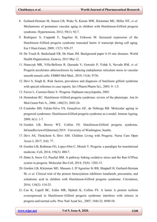 Chaithanya et al. World Journal of Pharmaceutical Research
www.wjpr.net Vol 9, Issue 8, 2020. 1240
8. Gerhard-Herman M, Smoot LB, Wake N, Kieran MW, Kleinman ME, Miller DT, et al.
Mechanisms of premature vascular aging in children with Hutchinson-Gilford progeria
syndrome. Hypertension, 2012; 59(1): 92-7.
9. Rodriguez S, Coppedè F, Sagelius H, Eriksson M. Increased expression of the
Hutchinson–Gilford progeria syndrome truncated lamin A transcript during cell aging.
Eur J Hum Genet, 2009; 17(7): 928-37.
10. De Vrueh R, Baekelandt ER, De Haan JM. Background paper 6.19 rare diseases. World
Health Organization, Geneva, 2013 Mar 12.
11. Hamczyk MR, Villa‐Bellosta R, Quesada V, Gonzalo P, Vidak S, Nevado RM, et al.
Progerin accelerates atherosclerosis by inducing endoplasmic reticulum stress in vascular
smooth muscle cells. EMBO Mol Med., 2019; 11(4): 9736.
12. Devi S, Singh K. Risk factors, prevalence and diagnosis of hutchison gilford syndrome
with special reference to case reports. Int J Pharm Pharm Sci., 2003; 9: 1-5.
13. Faivre L, Cormier-Daire V. Progeria. Orphanet encyclopedia, 2005.
14. Hennekam RC. Hutchinson–Gilford progeria syndrome: review of the phenotype. Am Jo
Med Genet Part A., 2006; 140(23): 2603-24.
15. Coutinho HD, Falcão-Silva VS, Gonçalves GF, da Nóbrega RB. Molecular ageing in
progeroid syndromes: Hutchinson-Gilford progeria syndrome as a model. Immun Ageing,
2009; 6(1): 1-7.
16. Gordon LB, Brown WT, Collins FS. Hutchinson-Gilford progeria syndrome.
InGeneReviews®[Internet] 2019 . University of Washington, Seattle.
17. Devi AS, Thokchom S, Devi AM. Children Living with Progeria. Nurse Care Open
Acces J, 2017; 3(4): 77.
18. Gordon LB, Rothman FG, Lopez-Otin C, Misteli T. Progeria: a paradigm for translational
medicine. Cell, 2014; 156(3): 400-7.
19. Datta S, Snow CJ, Paschal BM. A pathway linking oxidative stress and the Ran GTPase
system in progeria. Molecular Bio Cell, 2014; 25(8): 1202-15.
20. Gordon LB, Kleinman ME, Massaro J, D’Agostino Sr RB, Shappell H, Gerhard-Herman
M, et al. Clinical trial of the protein farnesylation inhibitors lonafarnib, pravastatin, and
zoledronic acid in children with Hutchinson-Gilford progeria syndrome. Circulation,
2016; 134(2): 114-25.
21. Cao K, Capell BC, Erdos MR, Djabali K, Collins FS. A lamin A protein isoform
overexpressed in Hutchinson–Gilford progeria syndrome interferes with mitosis in
progeria and normal cells. Proc Natl Acad Sci., 2007; 104(12): 4949-54.
 
