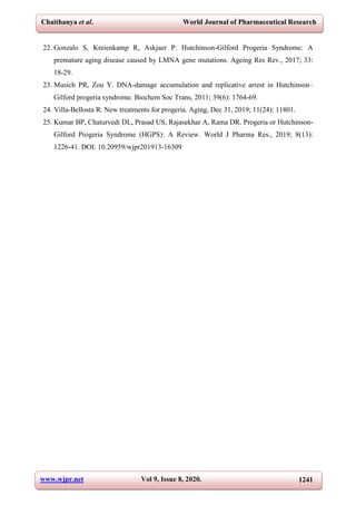 Chaithanya et al. World Journal of Pharmaceutical Research
www.wjpr.net Vol 9, Issue 8, 2020. 1241
22. Gonzalo S, Kreienkamp R, Askjaer P. Hutchinson-Gilford Progeria Syndrome: A
premature aging disease caused by LMNA gene mutations. Ageing Res Rev., 2017; 33:
18-29.
23. Musich PR, Zou Y. DNA-damage accumulation and replicative arrest in Hutchinson–
Gilford progeria syndrome. Biochem Soc Trans, 2011; 39(6): 1764-69.
24. Villa-Bellosta R. New treatments for progeria. Aging, Dec 31, 2019; 11(24): 11801.
25. Kumar BP, Chaturvedi DL, Prasad US, Rajasekhar A, Rama DR. Progeria or Hutchinson-
Gilford Progeria Syndrome (HGPS): A Review. World J Pharma Res., 2019; 8(13):
1226-41. DOI: 10.20959/wjpr201913-16309
 