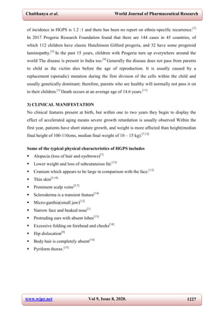 Chaithanya et al. World Journal of Pharmaceutical Research
www.wjpr.net Vol 9, Issue 8, 2020. 1227
of incidence in HGPS is 1.2 :1 and there has been no report on ethnic-specific recurrence.[7]
In 2017 Progeria Research Foundation found that there are 144 cases in 45 countries, of
which 112 children have classic Hutchinson Gilford progeria, and 32 have some progeroid
laminopathy.[3]
In the past 15 years, children with Progeria turn up everywhere around the
world The disease is present in India too.[4]
Generally the disease does not pass from parents
to child as the victim dies before the age of reproduction. It is usually caused by a
replacement (sporadic) mutation during the first division of the cells within the child and
usually genetically dominant; therefore, parents who are healthy will normally not pass it on
to their children.[1]
Death occurs at an average age of 14.6 years.[11]
3) CLINICAL MANIFESTATION
No clinical features present at birth, but within one to two years they begin to display the
effect of accelerated aging means severe growth retardation is usually observed Within the
first year, patients have short stature growth, and weight is more affected than height(median
final height of 100-110cms, median final weight of 10 – 15 kg).[7,12]
Some of the typical physical characteristics of HGPS includes
 Alopecia (loss of hair and eyebrows)[7]
 Lower weight and loss of subcutaneous fat.[13]
 Cranium which appears to be large in comparison with the face.[13]
 Thin skin[3,14]
 Prominent scalp veins[2,7]
 Scleroderma is a transient feature[14]
 Micro-ganthia(small jaw)[12]
 Narrow face and beaked nose[1]
 Protruding ears with absent lobes[13]
 Excessive folding on forehead and cheeks[14]
 Hip dislocation[4]
 Body hair is completely absent[14]
 Pyriform thorax.[15]
 