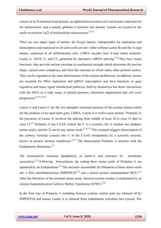 Chaithanya et al. World Journal of Pharmaceutical Research
www.wjpr.net Vol 9, Issue 8, 2020. 1230
consist of an N-terminal head domain, an alpha-helical (coiled-coil) rod domain important for
the dimerization, and a usually globular C-terminal tail domain. Lamins are located in the
nuclei at position 1q22 of multicellular eukaryocytes.[5,14]
There are two major types of lamins: the B-type lamins, indispensable for replication and
transcription and expressed in all cells (cells are not viable without Lamin B) and the A-type
lamins, expressed in all differentiated cells. LMNA encodes four A-type lamin isoforms:
Lamin A, AD10, C, and C2, generated by alternative mRNA splicing.[14]
They have many
functions: they provide nuclear envelope its mechanical strength which determine the nuclear
shape, nuclear pore complexes, and form the structure in which many other proteins anchor.
They can be regarded as the main determinants of the nuclear architecture. In addition, lamins
are essential for DNA replication and mRNA transcription and have functions in gene
regulation and many signal transduction pathways, both by themselves has direct interactions
with the DNA or a wide range of protein partners, chromatin organization and cell cycle
progression.[6,14,19,20]
Lamin A and Lamin C are the two abundant structural proteins of the nuclear lamina which
are the products of an equivalent gene, LMNA. Lamin A is twelve exon protein. Prelamin A,
the precursor of Lamin A, involves the splicing from middle of exon 10 to exon 11 then to
exon 12.[1]
Prelamin A has CAAX (where the C is a cysteine, the A residues are aliphatic
amino acids), and the X can be any amino acids.[7,12,15]
This terminal triggers farnesylation of
the carboxy terminal cysteine (the C of the CAAX tetrapeptide) by a cytosolic enzyme,
known as protein farnesyl transferase.[6,21]
The farnesylated Prelamin A attaches with the
Endoplasmic Reticulum.[1]
The farnesylation increases lipophilicity of lamin-A and increases its membrane
association.[12]
Following farnesylation, the ending three amino acids of Prelamin A are
separated by an Endoprotease.[1]
The enzymes accountable for liberation of these amino acids
are: a Zinc metalloproteinase ZMPSTE24[12]
and a prenyl protein endopeptidase RCE1.[1]
After the liberation of the terminal amino acids, farnesyl-cystein residue is methylated by an
enzyme Isoprenylcystein Carboxy Methyl Transferase (ICMT).[22]
In the final step of Prelamin A including farnesyl cysteine methyl ester are released off by
ZMPSTE24 and mature Lamin A is released from endoplasmic reticulum into cytosol. The
 