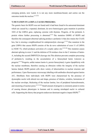 Chaithanya et al. World Journal of Pharmaceutical Research
www.wjpr.net Vol 9, Issue 8, 2020. 1231
emerging protein, now Lamin A is not any more membrane-bound, and carries out the
outcomes inside the nucleus.[1,12,22]
7) MUTATION IN LAMIN-A CAUSES PROGERIA
The genetic basis for HGPS was not found until it had been found to be autosomal-dominant
which are caused by a repeated, dominant, de novo heterozygous gene mutation in position
1824 of the LMNA gene, replacing cytosine with thymine. Progerin, of the prelamin A
protein whose further processing is abnormal.[2,7]
The mutation G608G of HGPS and
therefore the consequent abnormal splicing produce a prelamin A that also retains the CAAX
box, but is missing a neighbourhood for endoproteolytic cleavage.[7,15]
One mutation in the
gene LMNA that causes HGPS consists of the de novo substitution of exon 11 of LMNA
(c.1824C>T), which produces activation of a cryptic splice site.[3,23,24]
This mutation causes
aberrant splicing in exon 11 and the deletion of 50 residues close to the C terminus of lamin-
A, including the second ZMPSTE24 cleavage site.This deletion prevents complete processing
of prelamin-A, resulting in the accumulation of a farnesylated lamin A,known as
progerin.[3,15]
Progerin, unlike mature lamin-A, persist farnesylated, it gains lipophilicity with
the nuclear membrane, therefore causing an obtrusion within the integrity of the nuclear
lamina. Indeed, HGPS patient cells show variety of abnormalities in nuclear structure and
performance. Upon fluorescence microscopy labelling with antibodies directed against lamins
A/C, fibroblasts from individuals with HGPS were characterised by the presence of
dysmorphic nuclei with altered size and shape, presence of lobules, wrinkles, herniations of
the nuclear envelope, thickening of the nuclear lamina, loss of peripheral heterochromatin,
and clustering of nuclear pores.[3,7,15,22]
Small amount of progerin is extremely potent in terms
of causing disease phenotypes in humans and in causing misshaped nuclei in cultured
cells. Supporting the theory that progerin endeavour dominant negative impact HGPS.[7]
 
