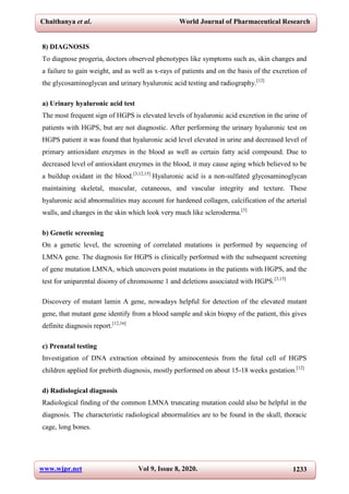 Chaithanya et al. World Journal of Pharmaceutical Research
www.wjpr.net Vol 9, Issue 8, 2020. 1233
8) DIAGNOSIS
To diagnose progeria, doctors observed phenotypes like symptoms such as, skin changes and
a failure to gain weight, and as well as x-rays of patients and on the basis of the excretion of
the glycosaminoglycan and urinary hyaluronic acid testing and radiography.[12]
a) Urinary hyaluronic acid test
The most frequent sign of HGPS is elevated levels of hyaluronic acid excretion in the urine of
patients with HGPS, but are not diagnostic. After performing the urinary hyaluronic test on
HGPS patient it was found that hyaluronic acid level elevated in urine and decreased level of
primary antioxidant enzymes in the blood as well as certain fatty acid compound. Due to
decreased level of antioxidant enzymes in the blood, it may cause aging which believed to be
a buildup oxidant in the blood.[3,12,15]
Hyaluronic acid is a non-sulfated glycosaminoglycan
maintaining skeletal, muscular, cutaneous, and vascular integrity and texture. These
hyaluronic acid abnormalities may account for hardened collagen, calcification of the arterial
walls, and changes in the skin which look very much like scleroderma.[3]
b) Genetic screening
On a genetic level, the screening of correlated mutations is performed by sequencing of
LMNA gene. The diagnosis for HGPS is clinically performed with the subsequent screening
of gene mutation LMNA, which uncovers point mutations in the patients with HGPS, and the
test for uniparental disomy of chromosome 1 and deletions associated with HGPS.[3,15]
Discovery of mutant lamin A gene, nowadays helpful for detection of the elevated mutant
gene, that mutant gene identify from a blood sample and skin biopsy of the patient, this gives
definite diagnosis report.[12,16]
c) Prenatal testing
Investigation of DNA extraction obtained by aminocentesis from the fetal cell of HGPS
children applied for prebirth diagnosis, mostly performed on about 15-18 weeks gestation.[12]
d) Radiological diagnosis
Radiological finding of the common LMNA truncating mutation could also be helpful in the
diagnosis. The characteristic radiological abnormalities are to be found in the skull, thoracic
cage, long bones.
 