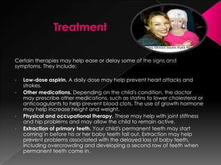Certain therapies may help ease or delay some of the signs and
symptoms. They include:

•   Low-dose aspirin. A daily dose may help prevent heart attacks and
    strokes.
•   Other medications. Depending on the child's condition, the doctor
    may prescribe other medications, such as statins to lower cholesterol or
    anticoagulants to help prevent blood clots. The use of growth hormone
    may help increase height and weight.
•   Physical and occupational therapy. These may help with joint stiffness
    and hip problems and may allow the child to remain active.
•   Extraction of primary teeth. Your child's permanent teeth may start
    coming in before his or her baby teeth fall out. Extraction may help
    prevent problems associated with the delayed loss of baby teeth,
    including overcrowding and developing a second row of teeth when
    permanent teeth come in.
 