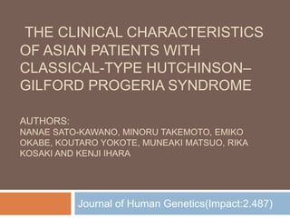 THE CLINICAL CHARACTERISTICS
OF ASIAN PATIENTS WITH
CLASSICAL-TYPE HUTCHINSON–
GILFORD PROGERIA SYNDROME
AUTHORS:
NANAE SATO-KAWANO, MINORU TAKEMOTO, EMIKO
OKABE, KOUTARO YOKOTE, MUNEAKI MATSUO, RIKA
KOSAKI AND KENJI IHARA
Journal of Human Genetics(Impact:2.487)
 