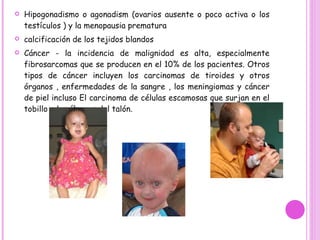 Hipogonadismo o agonadism (ovarios ausente o poco activa o los testículos ) y la menopausia prematura  calcificación de los tejidos blandos  Cáncer - la incidencia de malignidad es alta, especialmente fibrosarcomas que se producen en el 10% de los pacientes. Otros tipos de cáncer incluyen los carcinomas de tiroides y otros órganos , enfermedades de la sangre , los meningiomas y cáncer de piel incluso El carcinoma de células escamosas que surjan en el tobillo y las úlceras del talón.  http://www.dermnet.org.nz/systemic/progeria.html  hipervunculo 