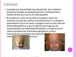 CAUSAS La progeria es una patología muy desconocida  que se destaca porque los síntomas se asemejan bastante al envejecimiento humano normal, pero ocurre en niños pequeños. El noventa por ciento de los niños con progeria tienen una mutación en el gen que codifica la proteína lamina A. La progeria generalmente ocurre sin causa. La progeria sería en este caso una enfermedad genética, lo que no significa que tenga que ser necesariamente una enfermedad hereditaria. La mayoría de los casos se producen por mutaciones esporádicas, es decir mutaciones que se producen en el gen del individuo afectado, y no transmitidas por sus progenitores. http://www.nlm.nih.gov/medlineplus/ency/article/001657.htm PMID: 20605919 [ PubMed - según lo provisto por el editor] http://www.scirus.com/srsapp/search?q=progeria&t=all&sort=0&g=s http://www.nlm.nih.gov/medlineplus/ency/article/001657.htm 