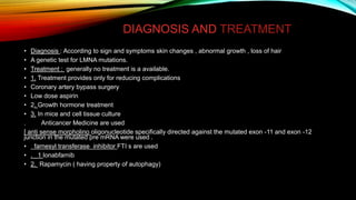 DIAGNOSIS AND TREATMENT
• Diagnosis : According to sign and symptoms skin changes , abnormal growth , loss of hair
• A genetic test for LMNA mutations.
• Treatment : generally no treatment is a available.
• 1. Treatment provides only for reducing complications
• Coronary artery bypass surgery
• Low dose aspirin
• 2. Growth hormone treatment
• 3. In mice and cell tissue culture
. Anticancer Medicine are used
[ anti sense morpholino oligonucleotide specifically directed against the mutated exon -11 and exon -12
junction in the mutated pre mRNA were used .
• farnesyl transferase inhibitor FTI s are used
• . 1 lonabfarnib
• 2. Rapamycin ( having property of autophagy)
 