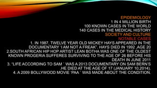 EPIDEMIOLOGY
1 IN 4 MILLION BIRTH
100 KNOWN CASES IN THE WORLD
140 CASES IN THE MEDICAL HISTORY
SOCIETY AND CULTURE
NOTABLE CASES
1. IN 1987, TWELVE YEAR OLD MICKEY HAYS APPEARED IN THE
DOCUMENTARY ‘I AM NOT A FREAK”. HAYS DIED IN 1992 ,AGE 20
2.SOUTH AFRICAN HIP HOP ARTIST LEAN BOTHA WAS ONE OF THE OLDEST
KNOWN PROGERIA SUFFERES SURVIVING TO THE AGE OF 26 BEFORE HIS
DEATH IN JUNE 2011
3. “LIFE ACCORDING TO SAM ` WAS A 2013 DOCUMENTARY ON SAM BERN’S
.HE DIED AT THE AGE OF 17 (JANUARY 10,2014).
4. A 2009 BOLLYWOOD MOVIE ‘PAA ` WAS MADE ABOUT THE CONDITION.
 