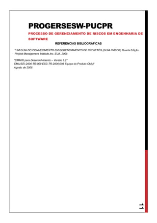 11
REFERÊNCIAS BIBLIOGRÁFICAS
“UM GUIA DO CONHECIMENTO EM GERENCIAMENTO DE PROJETOS (GUIA PMBOK) Quarta Edição.
Project Management Institute,Inc. EUA, 2008
“CMMI® para Desenvolvimento – Versão 1.2”
CMU/SEI-2006-TR-008 ESC-TR-2006-008 Equipe do Produto CMMI
Agosto de 2006
PROGERSESW-PUCPR
PROCESSO DE GERENCIAMENTO DE RISCOS EM ENGENHARIA DE
SOFTWARE
 