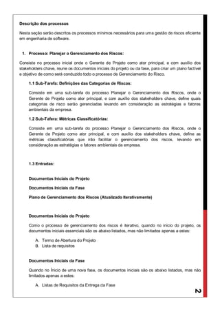 2
Descrição dos processos
Nesta seção serão descritos os processos mínimos necessários para uma gestão de riscos eficiente
em engenharia de software.
1. Processo: Planejar o Gerenciamento dos Riscos:
Consiste no processo inicial onde o Gerente de Projeto como ator principal, e com auxílio dos
stakeholders chave, reune os documentos iniciais do projeto ou da fase, para criar um plano factível
e objetivo de como será conduzido todo o processo de Gerenciamento do Risco.
1.1 Sub-Tarefa: Definições das Categorias de Riscos:
Consiste em uma sub-tarefa do processo Planejar o Gerenciamento dos Riscos, onde o
Gerente de Projeto como ator principal, e com auxílio dos stakeholders chave, define quais
categorias de risco serão gerenciadas levando em consideração as estratégias e fatores
ambientais da empresa.
1.2 Sub-Tafera: Métricas Classificatórias:
Consiste em uma sub-tarefa do processo Planejar o Gerenciamento dos Riscos, onde o
Gerente de Projeto como ator principal, e com auxílio dos stakeholders chave, define as
métricas classificatórias que irão facilitar o gerenciamento dos riscos, levando em
consideração as estratégias e fatores ambientais da empresa.
1.3 Entradas:
Documentos Iniciais do Projeto
Documentos Iniciais da Fase
Plano de Gerenciamento dos Riscos (Atualizado Iterativamente)
Documentos Iniciais do Projeto
Como o processo de gerenciamento dos riscos é iterativo, quando no inicio do projeto, os
documentos iniciais essenciais são os abaixo listados, mas não limitados apenas a estes:
A. Termo de Abertura do Projeto
B. Lista de requisitos
Documentos Iniciais da Fase
Quando no Ínicio de uma nova fase, os documentos iniciais são os abaixo listados, mas não
limitados apenas a estes:
A. Listas de Requisitos da Entrega da Fase
 