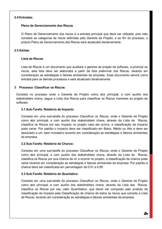 4
2.4 Entradas:
Plano de Gerenciamento dos Riscos
O Plano de Gerenciamento dos riscos é a entrada principal que deve ser utilizada, pois nela
constará as categorias de riscos definidas pelo Gerente de Projeto, e ao fim do processo, o
próprio Plano de Gerenciamento dos Riscos será atualizado iterativamente.
2.5 Saídas:
Lista de Riscos
Lista de Riscos é um documento que auxiliará o gerente de projeto de software, a priorizar os
riscos, esta lista deve ser elaborada a partir da lista preliminar dos Riscos, levando em
consideração as estratégias e fatores ambientais da empresa. Esse documento servirá como
entrada para os demais processos e será atualizado iterativamente.
3 Processo: Classificar os Riscos:
Consiste no processo onde o Gerente de Projeto como ator principal, e com auxílio dos
stakeholders chave, segue a Lista dos Riscos para classificar os Riscos inerentes ao projeto de
software.
3.1 Sub-Tarefa: Relatório de Impacto:
Consiste em uma sub-tarefa do processo Classificar os Riscos, onde o Gerente de Projeto
como ator principal, e com auxílio dos stakeholders chave, através da Lista de Riscos,
classifica os Riscos por seu impacto no projeto caso ele ocorra, a classificação de impacto
pode variar. Por padrão o impacto deve ser classificado em Baixo, Médio ou Alto e deve ser
associado a um valor monetário levando em consideração as estratégias e fatores ambientais
da empresa.
3.2 Sub-Tarefa: Relatório de Chance:
Consiste em uma sub-tarefa do processo Classificar os Riscos, onde o Gerente de Projeto
como ator principal, e com auxílio dos stakeholders chave, através da Lista de Riscos,
classifica os Riscos por sua chance de vir a ocorrer no projeto, a classificação de chance pode
variar levando em consideração as estratégias e fatores ambientais da empresa. Por padrão a
chance deve ser classificada em percentagem de 0.01 a 0.99
3.3 Sub-Tarefa: Relatório de Quantativo:
Consiste em uma sub-tarefa do processo Classificar os Riscos, onde o Gerente de Projeto
como ator principal, e com auxílio dos stakeholders chave, através da Lista dos Riscos,
classifica os Riscos por seu valor Quantitativo, que dever ser composto pelo produto da
classificação de impacto pela Classificação de chance de todos os riscos que compõe a Lista
de Riscos, levando em consideração as estratégias e fatores ambientais da empresa.
 