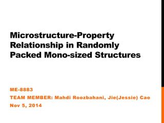 Microstructure-Property 
Relationship in Randomly 
Packed Mono-sized Structures 
ME-8883 
TEAM MEMBER: Mahdi Roozbahani, Jie(Jessie) Cao 
Nov 5, 2014 
 