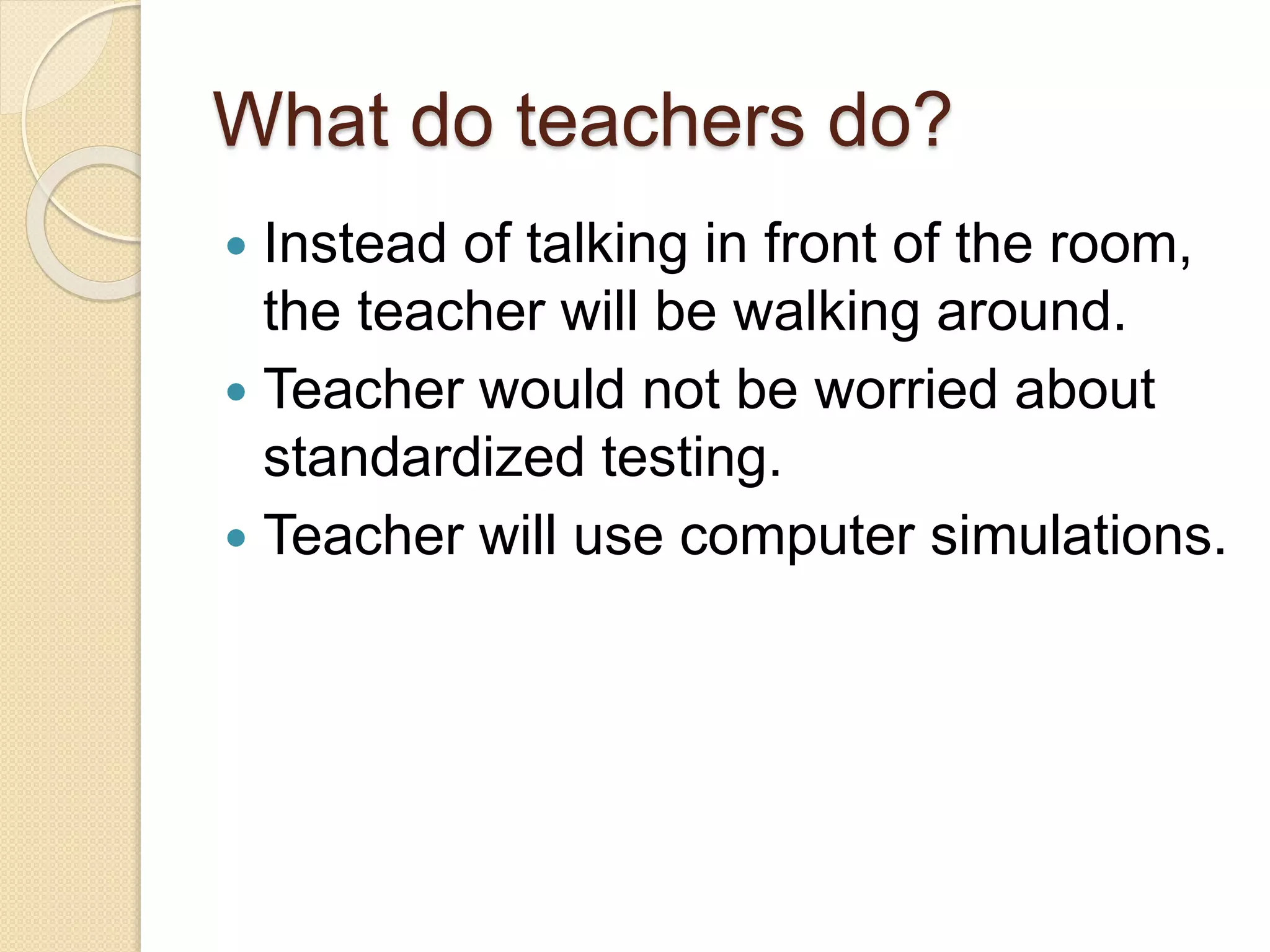 What do teachers do?
 Instead of talking in front of the room,
the teacher will be walking around.
 Teacher would not be worried about
standardized testing.
 Teacher will use computer simulations.
 
