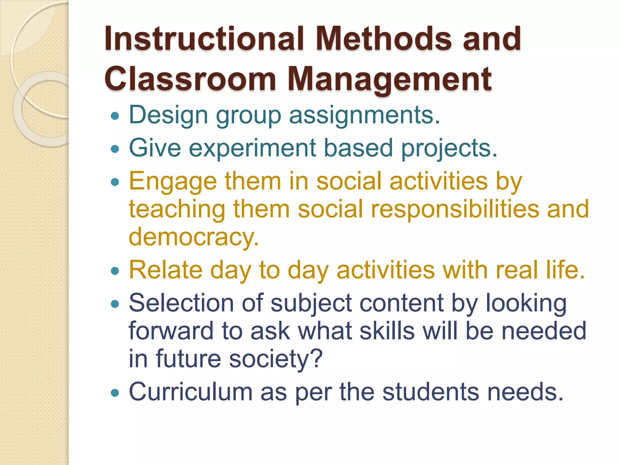 Instructional Methods and
Classroom Management
 Design group assignments.
 Give experiment based projects.
 Engage them in social activities by
teaching them social responsibilities and
democracy.
 Relate day to day activities with real life.
 Selection of subject content by looking
forward to ask what skills will be needed
in future society?
 Curriculum as per the students needs.
 