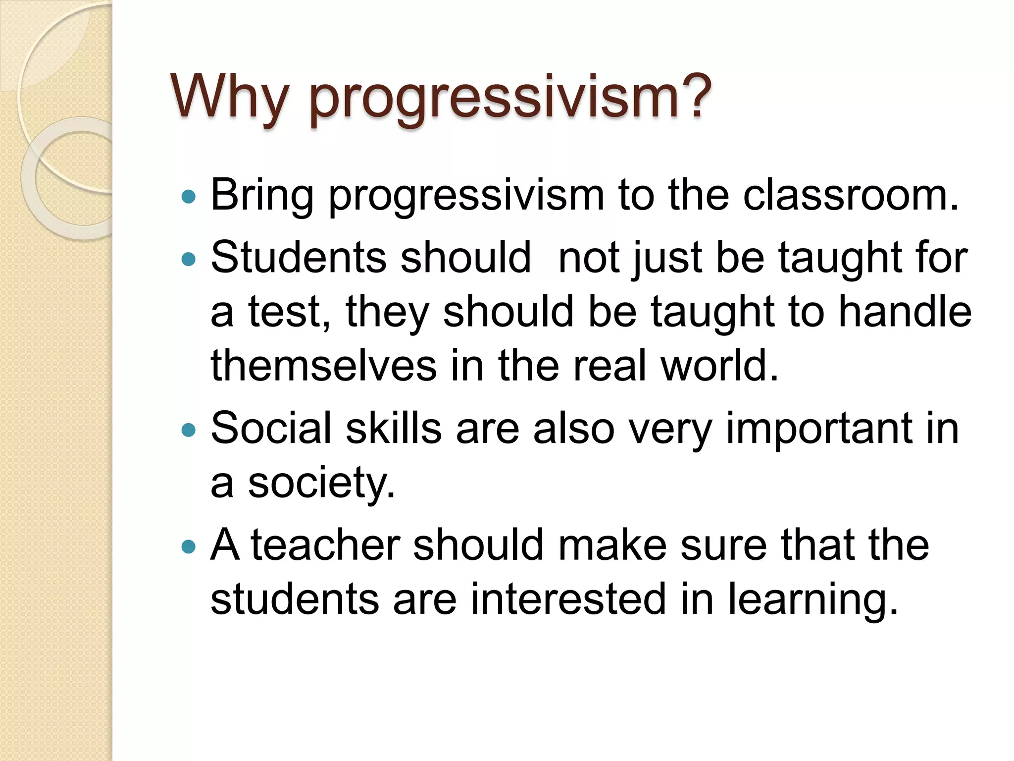 Why progressivism?
 Bring progressivism to the classroom.
 Students should not just be taught for
a test, they should be taught to handle
themselves in the real world.
 Social skills are also very important in
a society.
 A teacher should make sure that the
students are interested in learning.
 